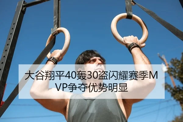 大谷翔平40轰30盗闪耀赛季MVP争夺优势明显