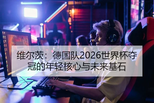 维尔茨：德国队2026世界杯夺冠的年轻核心与未来基石